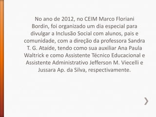 No ano de 2012, no CEIM Marco Floriani
    Bordin, foi organizado um dia especial para
   divulgar a Inclusão Social com alunos, pais e
comunidade, com a direção da professora Sandra
 T. G. Ataíde, tendo como sua auxiliar Ana Paula
Waltrick e como Assistente Técnico Educacional e
 Assistente Administrativo Jefferson M. Viecelli e
      Jussara Ap. da Silva, respectivamente.
 