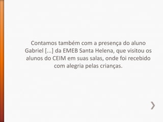 Contamos também com a presença do aluno
Gabriel [...] da EMEB Santa Helena, que visitou os
alunos do CEIM em suas salas, onde foi recebido
             com alegria pelas crianças.
 