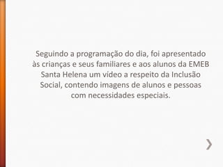 Seguindo a programação do dia, foi apresentado
às crianças e seus familiares e aos alunos da EMEB
   Santa Helena um vídeo a respeito da Inclusão
  Social, contendo imagens de alunos e pessoas
            com necessidades especiais.
 