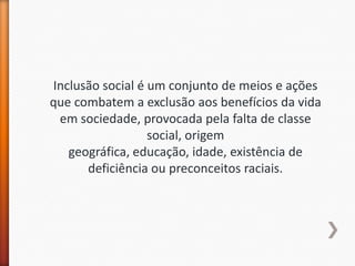 Inclusão social é um conjunto de meios e ações
que combatem a exclusão aos benefícios da vida
 em sociedade, provocada pela falta de classe
                  social, origem
   geográfica, educação, idade, existência de
      deficiência ou preconceitos raciais.
 