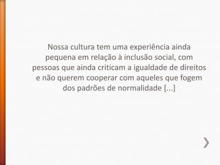 Nossa cultura tem uma experiência ainda
    pequena em relação à inclusão social, com
pessoas que ainda criticam a igualdade de direitos
 e não querem cooperar com aqueles que fogem
         dos padrões de normalidade [...]
 
