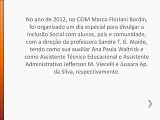 No ano de 2012, no CEIM Marco Floriani Bordin,
  foi organizado um dia especial para divulgar a
 Inclusão Social com alunos, pais e comunidade,
 com a direção da professora Sandra T. G. Ataíde,
  tendo como sua auxiliar Ana Paula Waltrick e
como Assistente Técnico Educacional e Assistente
Administrativo Jefferson M. Viecelli e Jussara Ap.
            da Silva, respectivamente.
 