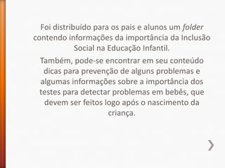 Foi distribuído para os pais e alunos um folder
contendo informações da importância da Inclusão
             Social na Educação Infantil.
  Também, pode-se encontrar em seu conteúdo
   dicas para prevenção de alguns problemas e
  algumas informações sobre a importância dos
  testes para detectar problemas em bebês, que
   devem ser feitos logo após o nascimento da
                       criança.
 