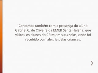Contamos também com a presença do aluno
Gabriel C. de Oliveira da EMEB Santa Helena, que
visitou os alunos do CEIM em suas salas, onde foi
       recebido com alegria pelas crianças.
 