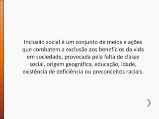 Inclusão social é um conjunto de meios e ações
que combatem a exclusão aos benefícios da vida
 em sociedade, provocada pela falta de classe
   social, origem geográfica, educação, idade,
existência de deficiência ou preconceitos raciais.
 