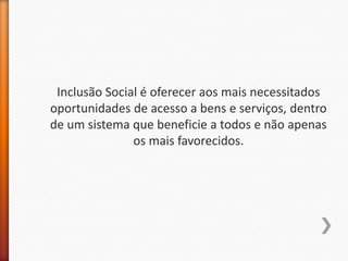 Inclusão Social é oferecer aos mais necessitados
oportunidades de acesso a bens e serviços, dentro
de um sistema que beneficie a todos e não apenas
               os mais favorecidos.
 