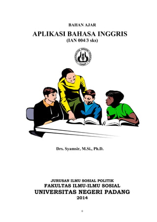 0
BAHAN AJAR
APLIKASI BAHASA INGGRIS
(IAN 004/3 sks)
Drs. Syamsir, M.Si., Ph.D.
JURUSAN ILMU SOSIAL POLITIK
FAKULTAS ILMU-ILMU SOSIAL
UNIVERSITAS NEGERI PADANG
2014
 