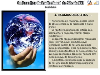 4. FICAMOS OBSOLETOS ...
• Num mundo em mudança, o nosso índice
de obsolescência ou de fossilização é muito
grande;
• Se não fizermos um grande esforço para
acompanhar a mudança, viramos fósseis
rapidamente!
• De repente não acompanhamos mais quase
nada. Internet, novos produtos, novas
tecnologias exigem de nós uma acelerada
busca de atualização. E isso nem sempre é fácil,
porque temos a tendência de nos acomodar no
que nos é conhecido e todo o ser humano tem
medo do novo, do desconhecido;
• Em síntese, este mundo exige de cada um
de nós uma grande determinação para uma
constante aprendizagem.
 