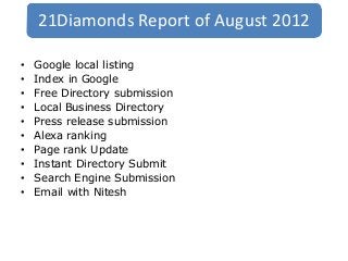 21Diamonds Report of August 2012

•   Google local listing
•   Index in Google
•   Free Directory submission
•   Local Business Directory
•   Press release submission
•   Alexa ranking
•   Page rank Update
•   Instant Directory Submit
•   Search Engine Submission
•   Email with Nitesh
 