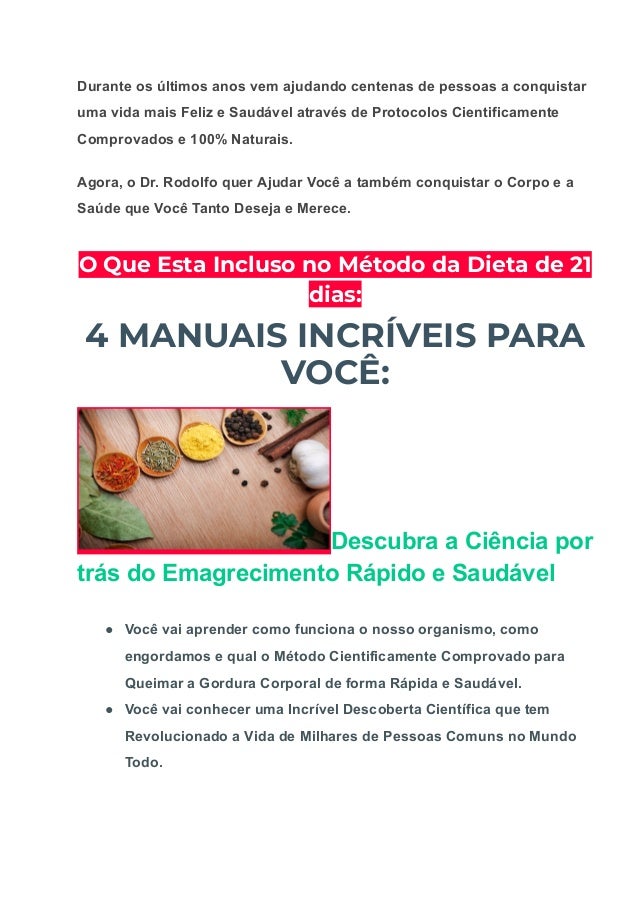Durante os últimos anos vem ajudando centenas de pessoas a conquistar
uma vida mais Feliz e Saudável através de Protocolos Cientificamente
Comprovados e 100% Naturais.
Agora, o Dr. Rodolfo quer Ajudar Você a também conquistar o Corpo e a
Saúde que Você Tanto Deseja e Merece.
O Que Esta Incluso no Método da Dieta de 21
dias:
4 MANUAIS INCRÍVEIS PARA
VOCÊ:
Descubra a Ciência por
trás do Emagrecimento Rápido e Saudável
● Você vai aprender como funciona o nosso organismo, como
engordamos e qual o Método Cientificamente Comprovado para
Queimar a Gordura Corporal de forma Rápida e Saudável.
● Você vai conhecer uma Incrível Descoberta Científica que tem
Revolucionado a Vida de Milhares de Pessoas Comuns no Mundo
Todo.
 