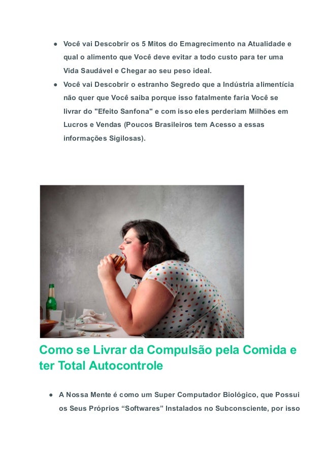 ● Você vai Descobrir os 5 Mitos do Emagrecimento na Atualidade e
qual o alimento que Você deve evitar a todo custo para ter uma
Vida Saudável e Chegar ao seu peso ideal.
● Você vai Descobrir o estranho Segredo que a Indústria alimentícia
não quer que Você saiba porque isso fatalmente faria Você se
livrar do "Efeito Sanfona" e com isso eles perderiam Milhões em
Lucros e Vendas (Poucos Brasileiros tem Acesso a essas
informações Sigilosas).
Como se Livrar da Compulsão pela Comida e
ter Total Autocontrole
● A Nossa Mente é como um Super Computador Biológico, que Possui
os Seus Próprios “Softwares” Instalados no Subconsciente, por isso
 