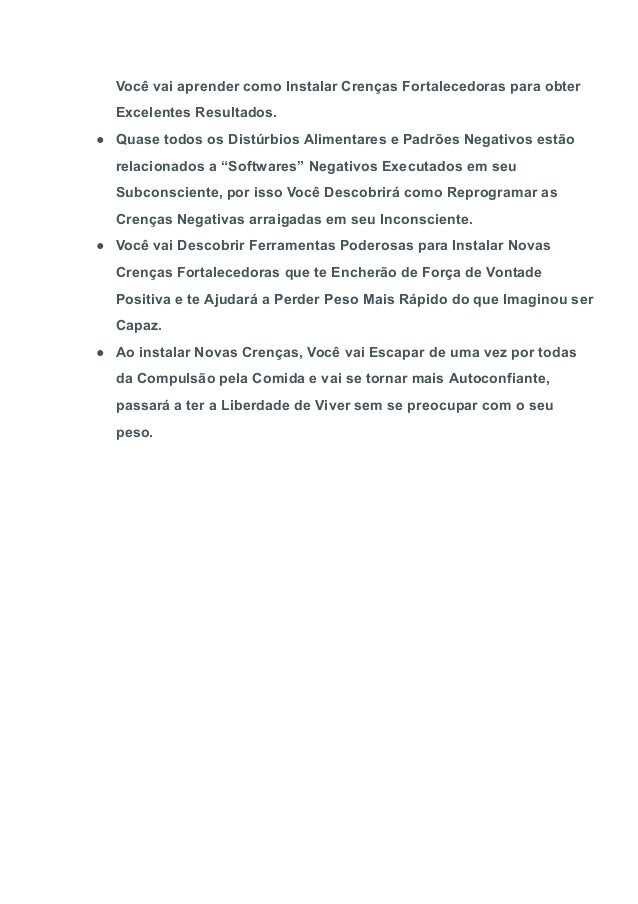 Você vai aprender como Instalar Crenças Fortalecedoras para obter
Excelentes Resultados.
● Quase todos os Distúrbios Alimentares e Padrões Negativos estão
relacionados a “Softwares” Negativos Executados em seu
Subconsciente, por isso Você Descobrirá como Reprogramar as
Crenças Negativas arraigadas em seu Inconsciente.
● Você vai Descobrir Ferramentas Poderosas para Instalar Novas
Crenças Fortalecedoras que te Encherão de Força de Vontade
Positiva e te Ajudará a Perder Peso Mais Rápido do que Imaginou ser
Capaz.
● Ao instalar Novas Crenças, Você vai Escapar de uma vez por todas
da Compulsão pela Comida e vai se tornar mais Autoconfiante,
passará a ter a Liberdade de Viver sem se preocupar com o seu
peso.
 