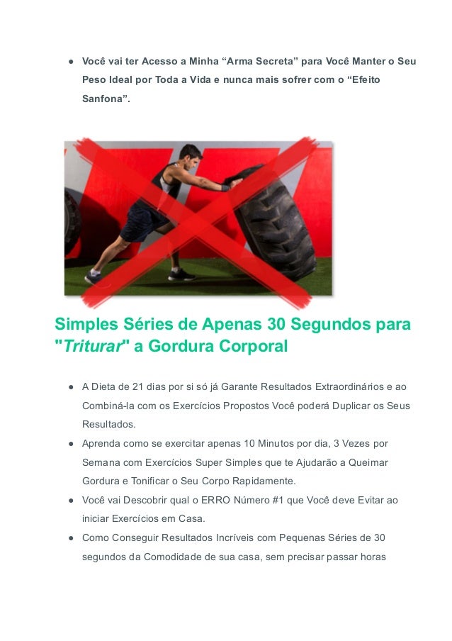 ● Você vai ter Acesso a Minha “Arma Secreta” para Você Manter o Seu
Peso Ideal por Toda a Vida e nunca mais sofrer com o “Efeito
Sanfona”.
Simples Séries de Apenas 30 Segundos para
"Triturar" a Gordura Corporal
● A Dieta de 21 dias por si só já Garante Resultados Extraordinários e ao
Combiná-la com os Exercícios Propostos Você poderá Duplicar os Seus
Resultados.
● Aprenda como se exercitar apenas 10 Minutos por dia, 3 Vezes por
Semana com Exercícios Super Simples que te Ajudarão a Queimar
Gordura e Tonificar o Seu Corpo Rapidamente.
● Você vai Descobrir qual o ERRO Número #1 que Você deve Evitar ao
iniciar Exercícios em Casa.
● Como Conseguir Resultados Incríveis com Pequenas Séries de 30
segundos da Comodidade de sua casa, sem precisar passar horas
 