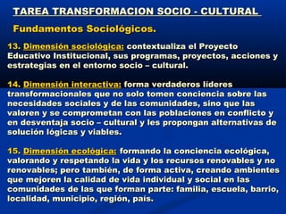 TAREA TRANSFORMACION SOCIO - CULTURALTAREA TRANSFORMACION SOCIO - CULTURAL
Fundamentos Sociológicos.Fundamentos Sociológicos.
13.13. Dimensión sociológica:Dimensión sociológica: contextualiza el Proyectocontextualiza el Proyecto
Educativo Institucional, sus programas, proyectos, acciones yEducativo Institucional, sus programas, proyectos, acciones y
estrategias en el entorno socio – cultural.estrategias en el entorno socio – cultural.
14.14. Dimensión interactiva:Dimensión interactiva: forma verdaderos líderesforma verdaderos líderes
transformacionales que no solo tomen conciencia sobre lastransformacionales que no solo tomen conciencia sobre las
necesidades sociales y de las comunidades, sino que lasnecesidades sociales y de las comunidades, sino que las
valoren y se comprometan con las poblaciones en conflicto yvaloren y se comprometan con las poblaciones en conflicto y
en desventaja socio – cultural y les propongan alternativas deen desventaja socio – cultural y les propongan alternativas de
solución lógicas y viables.solución lógicas y viables.
15.15. Dimensión ecológica:Dimensión ecológica: formando la conciencia ecológica,formando la conciencia ecológica,
valorando y respetando la vida y los recursos renovables y novalorando y respetando la vida y los recursos renovables y no
renovables; pero también, de forma activa, creando ambientesrenovables; pero también, de forma activa, creando ambientes
que mejoren la calidad de vida individual y social en lasque mejoren la calidad de vida individual y social en las
comunidades de las que forman parte: familia, escuela, barrio,comunidades de las que forman parte: familia, escuela, barrio,
localidad, municipio, región, país.localidad, municipio, región, país.
 