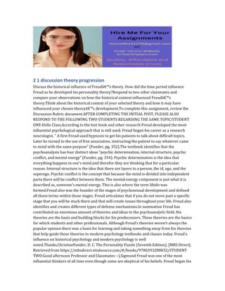 2 1 discussion theory progression
Discuss the historical influence of Freudâ€™s theory. How did the time period influence
Freud as he developed his personality theory?Respond to two other classmates and
compare your observations on how the historical context influenced Freudâ€™s
theory.Think about the historical context of your selected theory and how it may have
influenced your chosen theoryâ€™s development.To complete this assignment, review the
Discussion Rubric document.AFTER COMPLETING THE INITIAL POST, PLEASE ALSO
RESPOND TO THE FOLLOWING TWO STUDENTS REGARDING THE SAME TOPIC!STUDENT
ONE:Hello Class,According to the text book and other research Freud developed the most
influential psychological approach that is still used. Freud began his career as a research
neurologist. ” A first Freud used hypnosis to get his patients to talk about difficult topics.
Later he turned to the use of free association, instructing the patient to say whatever came
to mind with the same purpose” (Funder, pg. 352).The textbook identifies that the
psychoanalysis has four distinct ideas “psychic determination, internal structure, psychic
conflict, and mental energy” (Funder, pg. 354). Psychic determination is the idea that
everything happens in one’s mind and therefor they are thinking that for a particular
reason. Internal structure is the idea that there are layers to a person, the id, ego, and the
superego. Psychic conflict is the concept that because the mind is divided into independent
parts there will be conflict between them. The mental energy component is just what it is
described as, someone’s mental energy. This is also where the term libido was
formed.Freud also was the founder of the stages of psychosexual development and defined
all those terms within those stages. Freud articulates that if you do not move past a specific
stage that you will be stuck there and that will create issues throughout your life. Freud also
identifies and creates different types of defense mechanisms.In summation Freud has
contributed an enormous amount of theories and ideas to the psychoanalytic field. His
theories are the basis and building blocks for his predecessors. These theories are the basics
for which students and other professionals. Although Freud’s theories weren’t always the
popular opinion there was a basis for learning and taking something away from his theories
that help guide those theories to modern psychology textbooks and classes today. Freud’s
influence on historical psychology and modern psychology is well
noted.Thanks,ChristineFunder, D. C. The Personality Puzzle (Seventh Edition). [MBS Direct].
Retrieved from https://mbsdirect.vitalsource.com/#/books/9780393288032/STUDENT
TWO:Good afternoon Professor and Classmates :-),Sigmund Freud was one of the most
influential thinkers of all time even though some are skeptical of his beliefs. Freud began his
 