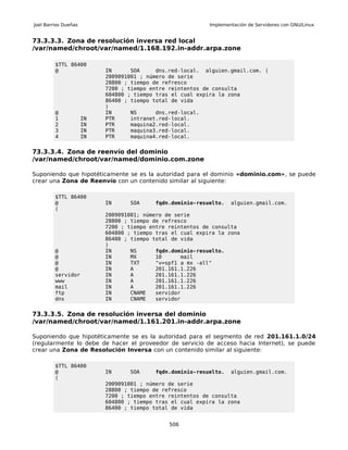 Joel Barrios Dueñas                                         Implementación de Servidores con GNU/Linux


73.3.3.3. Zona de resolución inversa red local
/var/named/chroot/var/named/1.168.192.in-addr.arpa.zone

         $TTL 86400
         @                 IN      SOA     dns.red-local. alguien.gmail.com. (
                           2009091001 ; número de serie
                           28800 ; tiempo de refresco
                           7200 ; tiempo entre reintentos de consulta
                           604800 ; tiempo tras el cual expira la zona
                           86400 ; tiempo total de vida
                           )
         @                 IN      NS      dns.red-local.
         1            IN   PTR     intranet.red-local.
         2            IN   PTR     maquina2.red-local.
         3            IN   PTR     maquina3.red-local.
         4            IN   PTR     maquina4.red-local.


73.3.3.4. Zona de reenvío del dominio
/var/named/chroot/var/named/dominio.com.zone

Suponiendo que hipotéticamente se es la autoridad para el dominio «dominio.com», se puede
crear una Zona de Reenvío con un contenido similar al siguiente:

         $TTL 86400
         @                 IN      SOA     fqdn.dominio-resuelto.   alguien.gmail.com.
         (
                           2009091001; número de serie
                           28800 ; tiempo de refresco
                           7200 ; tiempo entre reintentos de consulta
                           604800 ; tiempo tras el cual expira la zona
                           86400 ; tiempo total de vida
                           )
         @                 IN      NS      fqdn.dominio-resuelto.
         @                 IN      MX      10       mail
         @                 IN      TXT     "v=spf1 a mx -all"
         @                 IN      A       201.161.1.226
         servidor          IN      A       201.161.1.226
         www               IN      A       201.161.1.226
         mail              IN      A       201.161.1.226
         ftp               IN      CNAME   servidor
         dns               IN      CNAME   servidor


73.3.3.5. Zona de resolución inversa del dominio
/var/named/chroot/var/named/1.161.201.in-addr.arpa.zone

Suponiendo que hipotéticamente se es la autoridad para el segmento de red 201.161.1.0/24
(regularmente lo debe de hacer el proveedor de servicio de acceso hacia Internet), se puede
crear una Zona de Resolución Inversa con un contenido similar al siguiente:

         $TTL 86400
         @                 IN      SOA     fqdn.dominio-resuelto.   alguien.gmail.com.
         (
                           2009091001 ; número de serie
                           28800 ; tiempo de refresco
                           7200 ; tiempo entre reintentos de consulta
                           604800 ; tiempo tras el cual expira la zona
                           86400 ; tiempo total de vida


                                               506
 