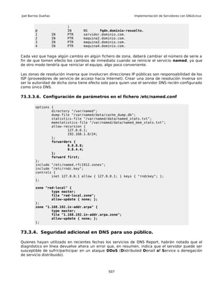 Joel Barrios Dueñas                                          Implementación de Servidores con GNU/Linux


                           )
         @                 IN    NS      fqdn.dominio-resuelto.
         1            IN   PTR   servidor.dominio.com.
         2            IN   PTR   maquina2.dominio.com.
         3            IN   PTR   maquina3.dominio.com.
         4            IN   PTR   maquina4.dominio.com.


Cada vez que haga algún cambio en algún fichero de zona, deberá cambiar el número de serie a
fin de que tomen efecto los cambios de inmediato cuando se reinicie el servicio named, ya que
de otro modo tendría que reiniciar el equipo, algo poco conveniente.

Las zonas de resolución inversa que involucran direcciones IP públicas son responsabilidad de los
ISP (proveedores de servicio de acceso hacia Internet). Crear una zona de resolución inversa sin
ser la autoridad de dicha zona tiene efecto solo para quien use el servidor DNS recién configurado
como único DNS.

73.3.3.6. Configuración de parámetros en el fichero /etc/named.conf

         options {
                 directory "/var/named";
                 dump-file "/var/named/data/cache_dump.db";
                 statistics-file "/var/named/data/named_stats.txt";
                 memstatistics-file "/var/named/data/named_mem_stats.txt";
                 allow-recursion {
                         127.0.0.1;
                         192.168.1.0/24;
                 };
                 forwarders {
                         8.8.8.8;
                         8.8.4.4;
                 };
                 forward first;
         };
         include "/etc/named.rfc1912.zones";
         include "/etc/rndc.key";
         controls {
                 inet 127.0.0.1 allow { 127.0.0.1; } keys { "rndckey"; };
         };

         zone "red-local" {
                 type master;
                 file "red-local.zone";
                 allow-update { none; };
         };
         zone "1.168.192.in-addr.arpa" {
                 type master;
                 file "1.168.192.in-addr.arpa.zone";
                 allow-update { none; };
         };


73.3.4. Seguridad adicional en DNS para uso público.

Quienes hayan utilizado en recientes fechas los servicios de DNS Report, habrán notado que el
diagnóstico en línea devuelve ahora un error que, en resumen, indica que el servidor puede ser
susceptible de sufrir/participar en un ataque DDoS (Distributed Denail of Service o denegación
de servicio distribuido).



                                               507
 