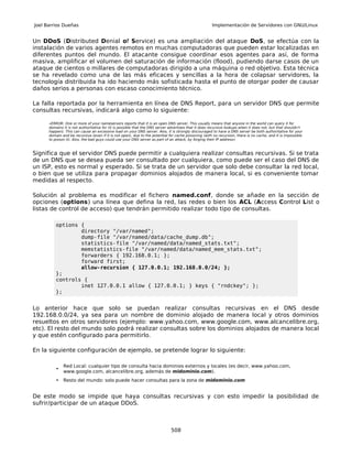 Joel Barrios Dueñas                                                                                   Implementación de Servidores con GNU/Linux


Un DDoS (Distributed Denial of Service) es una ampliación del ataque DoS, se efectúa con la
instalación de varios agentes remotos en muchas computadoras que pueden estar localizadas en
diferentes puntos del mundo. El atacante consigue coordinar esos agentes para así, de forma
masiva, amplificar el volumen del saturación de información (flood), pudiendo darse casos de un
ataque de cientos o millares de computadoras dirigido a una máquina o red objetivo. Esta técnica
se ha revelado como una de las más eficaces y sencillas a la hora de colapsar servidores, la
tecnología distribuida ha ido haciendo más sofisticada hasta el punto de otorgar poder de causar
daños serios a personas con escaso conocimiento técnico.

La falla reportada por la herramienta en línea de DNS Report, para un servidor DNS que permite
consultas recursivas, indicará algo como lo siguiente:

      «ERROR: One or more of your nameservers reports that it is an open DNS server. This usually means that anyone in the world can query it for
      domains it is not authoritative for (it is possible that the DNS server advertises that it does recursive lookups when it does not, but that shouldn't
      happen). This can cause an excessive load on your DNS server. Alos, it is strongly discouraged to have a DNS server be both authoritative for your
      domain and be recursive (even if it is not open), due to the potential for cache poisoning (with no recursion, there is no cache, and it is impossible
      to poison it). Alos, the bad guys could use your DNS server as part of an attack, by forging their IP address»



Significa que el servidor DNS puede permitir a cualquiera realizar consultas recursivas. Si se trata
de un DNS que se desea pueda ser consultado por cualquiera, como puede ser el caso del DNS de
un ISP, esto es normal y esperado. Si se trata de un servidor que solo debe consultar la red local,
o bien que se utiliza para propagar dominios alojados de manera local, si es conveniente tomar
medidas al respecto.

Solución al problema es modificar el fichero named.conf, donde se añade en la sección de
opciones (options) una línea que defina la red, las redes o bien los ACL (Access Control List o
listas de control de acceso) que tendrán permitido realizar todo tipo de consultas.

          options {
                  directory "/var/named";
                  dump-file "/var/named/data/cache_dump.db";
                  statistics-file "/var/named/data/named_stats.txt";
                  memstatistics-file "/var/named/data/named_mem_stats.txt";
                  forwarders { 192.168.0.1; };
                  forward first;
                  allow-recursion { 127.0.0.1; 192.168.0.0/24; };
          };
          controls {
                  inet 127.0.0.1 allow { 127.0.0.1; } keys { "rndckey"; };
          };


Lo anterior hace que solo se puedan realizar consultas recursivas en el DNS desde
192.168.0.0/24, ya sea para un nombre de dominio alojado de manera local y otros dominios
resueltos en otros servidores (ejemplo: www.yahoo.com, www.google.com, www.alcancelibre.org,
etc). El resto del mundo solo podrá realizar consultas sobre los dominios alojados de manera local
y que estén configurado para permitirlo.

En la siguiente configuración de ejemplo, se pretende lograr lo siguiente:

              Red Local: cualquier tipo de consulta hacia dominios externos y locales (es decir, www.yahoo.com,
          •
              www.google.com, alcancelibre.org, además de midominio.com).
          •   Resto del mundo: solo puede hacer consultas para la zona de midominio.com


De este modo se impide que haya consultas recursivas y con esto impedir la posibilidad de
sufrir/participar de un ataque DDoS.



                                                                              508
 