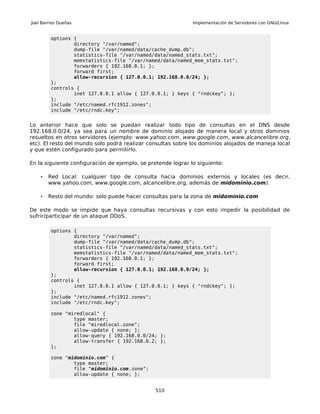 Joel Barrios Dueñas                                           Implementación de Servidores con GNU/Linux


         options {
                 directory "/var/named";
                 dump-file "/var/named/data/cache_dump.db";
                 statistics-file "/var/named/data/named_stats.txt";
                 memstatistics-file "/var/named/data/named_mem_stats.txt";
                 forwarders { 192.168.0.1; };
                 forward first;
                 allow-recursion { 127.0.0.1; 192.168.0.0/24; };
         };
         controls {
                 inet 127.0.0.1 allow { 127.0.0.1; } keys { "rndckey"; };
         };
         include "/etc/named.rfc1912.zones";
         include "/etc/rndc.key";


Lo anterior hace que solo se puedan realizar todo tipo de consultas en el DNS desde
192.168.0.0/24, ya sea para un nombre de dominio alojado de manera local y otros dominios
resueltos en otros servidores (ejemplo: www.yahoo.com, www.google.com, www.alcancelibre.org,
etc). El resto del mundo solo podrá realizar consultas sobre los dominios alojados de maneja local
y que estén configurado para permitirlo.

En la siguiente configuración de ejemplo, se pretende lograr lo siguiente:

    •   Red Local: cualquier tipo de consulta hacia dominios externos y locales (es decir,
        www.yahoo.com, www.google.com, alcancelibre.org, además de midominio.com).

    •   Resto del mundo: solo puede hacer consultas para la zona de midominio.com

De este modo se impide que haya consultas recursivas y con esto impedir la posibilidad de
sufrir/participar de un ataque DDoS.

         options {
                 directory "/var/named";
                 dump-file "/var/named/data/cache_dump.db";
                 statistics-file "/var/named/data/named_stats.txt";
                 memstatistics-file "/var/named/data/named_mem_stats.txt";
                 forwarders { 192.168.0.1; };
                 forward first;
                 allow-recursion { 127.0.0.1; 192.168.0.0/24; };
         };
         controls {
                 inet 127.0.0.1 allow { 127.0.0.1; } keys { "rndckey"; };
         };
         include "/etc/named.rfc1912.zones";
         include "/etc/rndc.key";

         zone "miredlocal" {
                 type master;
                 file "miredlocal.zone";
                 allow-update { none; };
                 allow-query { 192.168.0.0/24; };
                 allow-transfer { 192.168.0.2; };
         };

         zone "midominio.com" {
                 type master;
                 file "midominio.com.zone";
                 allow-update { none; };


                                                510
 
