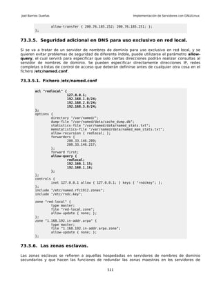 Joel Barrios Dueñas                                            Implementación de Servidores con GNU/Linux


                      allow-transfer { 200.76.185.252; 200.76.185.251; };
         };


73.3.5. Seguridad adicional en DNS para uso exclusivo en red local.

Si se va a tratar de un servidor de nombres de dominio para uso exclusivo en red local, y se
quieren evitar problemas de seguridad de diferente índole, puede utilizarse el parámetro allow-
query, el cual servirá para especificar que solo ciertas direcciones podrán realizar consultas al
servidor de nombres de dominio. Se pueden especificar directamente direcciones IP, redes
completas o listas de control de acceso que deberán definirse antes de cualquier otra cosa en el
fichero /etc/named.conf.

73.3.5.1. Fichero /etc/named.conf

         acl "redlocal" {
                              127.0.0.1;
                              192.168.1.0/24;
                              192.168.2.0/24;
                              192.168.3.0/24;
         };
         options {
                 directory "/var/named/";
                 dump-file "/var/named/data/cache_dump.db";
                 statistics-file "/var/named/data/named_stats.txt";
                 memstatistics-file "/var/named/data/named_mem_stats.txt";
                 allow-recursion { redlocal; };
                 forwarders {
                         200.33.146.209;
                         200.33.146.217;
                 };
                 forward first;
                 allow-query {
                         redlocal;
                         192.168.1.15;
                         192.168.1.16;
                 };
         };
         controls {
                 inet 127.0.0.1 allow { 127.0.0.1; } keys { "rndckey"; };
         };
         include "/etc/named.rfc1912.zones";
         include "/etc/rndc.key";

         zone "red-local" {
                 type master;
                 file "red-local.zone";
                 allow-update { none; };
         };
         zone "1.168.192.in-addr.arpa" {
                 type master;
                 file "1.168.192.in-addr.arpa.zone";
                 allow-update { none; };
         };


73.3.6. Las zonas esclavas.

Las zonas esclavas se refieren a aquellas hospedadas en servidores de nombres de dominio
secundarios y que hacen las funciones de redundar las zonas maestras en los servidores de

                                                  511
 