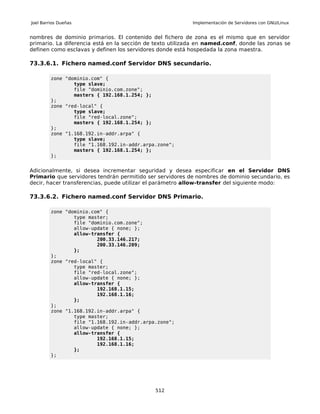 Joel Barrios Dueñas                                        Implementación de Servidores con GNU/Linux


nombres de dominio primarios. El contenido del fichero de zona es el mismo que en servidor
primario. La diferencia está en la sección de texto utilizada en named.conf, donde las zonas se
definen como esclavas y definen los servidores donde está hospedada la zona maestra.

73.3.6.1. Fichero named.conf Servidor DNS secundario.

         zone "dominio.com" {
                 type slave;
                 file "dominio.com.zone";
                 masters { 192.168.1.254; };
         };
         zone "red-local" {
                 type slave;
                 file "red-local.zone";
                 masters { 192.168.1.254; };
         };
         zone "1.168.192.in-addr.arpa" {
                 type slave;
                 file "1.168.192.in-addr.arpa.zone";
                 masters { 192.168.1.254; };
         };


Adicionalmente, si desea incrementar seguridad y desea especificar en el Servidor DNS
Primario que servidores tendrán permitido ser servidores de nombres de dominio secundario, es
decir, hacer transferencias, puede utilizar el parámetro allow-transfer del siguiente modo:

73.3.6.2. Fichero named.conf Servidor DNS Primario.

         zone "dominio.com" {
                 type master;
                 file "dominio.com.zone";
                 allow-update { none; };
                 allow-transfer {
                         200.33.146.217;
                         200.33.146.209;
                 };
         };
         zone "red-local" {
                 type master;
                 file "red-local.zone";
                 allow-update { none; };
                 allow-transfer {
                         192.168.1.15;
                         192.168.1.16;
                 };
         };
         zone "1.168.192.in-addr.arpa" {
                 type master;
                 file "1.168.192.in-addr.arpa.zone";
                 allow-update { none; };
                 allow-transfer {
                         192.168.1.15;
                         192.168.1.16;
                 };
         };




                                             512
 
