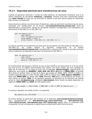 Joel Barrios Dueñas                                           Implementación de Servidores con GNU/Linux


73.3.7. Seguridad adicional para transferencias de zona.

Cuando se gestionan dominios a través de redes públicas, es importante considerar que si se
tienen esquemas de servidores maestros y esclavos, siempre será más conveniente utilizar
una clave cifrada en lugar de una dirección IP, debido a que esta última puede ser falsificada
bajo ciertas circunstancias.

Comúnmente se definen las direcciones IP desde las cuales se permitirá transferencias de zonas,
utilizando una configuración en el fichero /var/named/chroot/etc/named.conf como la
ejemplificada a continuación, donde los servidores esclavos corresponden a los servidores con
direcciones IP 192.168.1.11 y 192.168.1.12:

         zone "mi-dominio.org" {
                 type master;
                 file "mi-dominio.org.zone";
                 allow-update { none; }:
                 allow-transfer { 192.168.1.11; 192.168.1.12; };
         };


Lo anterior permite la transferencia de zona para los servidores con direcciones IP 192.168.1.11 y
192.168.1.12,    los     cuales   utilizan   la   siguiente    configuración    en    el   fichero
/var/named/chroot/etc/named.conf, ejemplificada a continuación, donde el servidor primario
(zonas maestras) corresponde al servidor con dirección IP 192.168.1.1:

         zone "mi-dominio.org" {
                 type slave;
                 file "mi-dominio.org.zone";
                 masters { 192.168.1.1; };
         };


El inconveniente del esquema anterior es que es fácil falsificar las direcciones IP. A fin de evitar
que esto ocurra, el método recomendado será utilizar una clave cifrada que será validada en
lugar de la dirección IP. La llave se crea con el mandato dnssec-keygen, especificando un
algoritmo, que puede ser RSAMD5 o RSA, DSA, DH (Diffie Hellman) o HMAC-MD5, el tamaño
de la llave en octetos (bits), el tipo de la llave, que puede ser ZONE, HOST, ENTITY o USER y el
nombre específico para la clave cifrada. DSA y RSA se utilizan para DNS Seguro (DNSSEC), en
tanto que HMAC-MD5 se utiliza para TSIG (Transfer SIGnature o transferencia de firma). Lo
más común es utilizar TSIG. En el siguiente ejemplo, se generará en el directorio de trabajo
actual la clave mi-dominio.org, utilizando /dev/random como fuente de datos aleatorios, un
algoritmo HMAC-MD5 tipo HOST de 128 octetos (bits):

         dnssec-keygen -r /dev/random -a HMAC-MD5 -b 128 -n HOST mi-dominio.org


Lo anterior devuelve una salida similar a la siguiente:

         Kmi-dominio.org.+157+32322


Al mismo tiempo se generaran dos ficheros en el directorio /var/named/chroot/var/named/,
que     corresponderían      a   Kmi-dominio.org.+157+32322.key             y    Kmi-dominio.org.
+157+32322.private. Kmi-dominio.org.+157+32322.key deberá tener un contenido como
el siguiente, el cual corresponde al registro que se añade dentro del fichero de zona:




                                                513
 