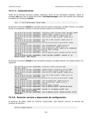 Joel Barrios Dueñas                                              Implementación de Servidores con GNU/Linux


73.3.7.1. Comprobaciones.

Tanto en el servidor primario (zonas maestras) como en los servidores esclavos, utilice el
mandato tail para ver la salida del fichero /var/log/messages, pero solo aquello que contenga
la cadena de caracteres named:

         tail -f /var/log/messages |grep named


Al reiniciar el servicio named en servidor primario (zonas maestras), se debe mostrar una salida
similar a la siguiente cuando un servidor esclavo realiza una transferencia:

         Sep 10 01:57:40 servidor named[6042]: listening on IPv4 interface eth0, 192.168.1.64#53
         Sep 10 01:57:40 servidor named[6042]: command channel listening on 127.0.0.1#953
         Sep 10 01:57:40 servidor named[6042]: zone 0.in-addr.arpa/IN: loaded serial 42
         Sep 10 01:57:40 servidor named[6042]: zone 0.0.127.in-addr.arpa/IN: loaded serial
         1997022700
         Sep 10 01:57:40 servidor named[6042]: zone 255.in-addr.arpa/IN: loaded serial 42
         Sep 10 01:57:40 servidor named[6042]: zone
         0.0.0.0.0.0.0.0.0.0.0.0.0.0.0.0.0.0.0.0.0.0.0.0.0.0.0.0.0.0.0.ip6.arpa/IN: loaded
         serial 1997022700
         Sep 10 01:57:40 servidor named[6042]: zone localdomain/IN: loaded serial 42
         Sep 10 01:57:40 servidor named[6042]: zone localhost/IN: loaded serial 42
         Sep 10 01:57:40 servidor named[6042]: zone mi-dominio.org/IN: loaded serial 2009091001
         Sep 10 01:57:40 servidor named: Iniciación de named succeeded
         Sep 10 01:57:40 servidor named[6042]: running
         Sep 10 01:57:40 servidor named[6042]: zone mi-dominio.org/IN: sending notifies (serial
         2009091001)
         Sep 10 01:59:49 servidor named[6042]: client 192.168.1.11#32817: transfer of 'mi-
         dominio.org/IN': AXFR started


Al reiniciar el servicio named en los servidores esclavos, se debe mostrar una salida similar a la
siguiente:

         Sep 10 01:58:15 servidor named[5080]: listening on IPv4 interface eth0,
         192.168.1.253#53
         Sep 10 01:58:15 servidor named[5080]: command channel listening on 127.0.0.1#953
         Sep 10 01:58:15 servidor named[5080]: zone 0.in-addr.arpa/IN: loaded serial 42
         Sep 10 01:58:15 servidor named[5080]: zone 0.0.127.in-addr.arpa/IN: loaded serial
         1997022700
         Sep 10 01:58:15 servidor named[5080]: zone 255.in-addr.arpa/IN: loaded serial 42
         Sep 10 01:58:15 servidor named[5080]: zone
         0.0.0.0.0.0.0.0.0.0.0.0.0.0.0.0.0.0.0.0.0.0.0.0.0.0.0.0.0.0.0.ip6.arpa/IN: loaded
         serial 1997022700
         Sep 10 01:58:15 servidor named[5080]: zone localdomain/IN: loaded serial 42
         Sep 10 01:58:15 servidor named[5080]: zone localhost/IN: loaded serial 42
         Sep 10 01:58:15 servidor named[5080]: running
         Sep 10 01:58:15 servidor named: Iniciación de named succeeded
         Sep 10 01:58:15 servidor named[5080]: zone mi-dominio.org/IN: transferred serial
         2009091001
         Sep 10 01:58:15 servidor named[5080]: transfer of 'mi-dominio.org/IN' from
         192.168.1.1#53: end of transfer
         Sep 10 01:58:15 servidor named[5080]: zone mi-dominio.org/IN: sending notifies (serial
         2009091001)


73.3.8. Reiniciar servicio y depuración de configuración.

Al terminar de editar todos los ficheros involucrados, solo bastará reiniciar el servidor de
nombres de dominio.

         service named restart


                                                  515
 