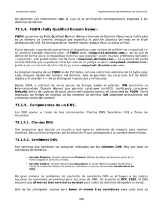 Joel Barrios Dueñas                                                     Implementación de Servidores con GNU/Linux


los dominios con terminación .mx, la cual es la terminación correspondiente asignada a los
dominios de México.

73.1.4. FQDN (Fully Qualified Domain Name).

FQDN (acrónimo de Fully Qualified Domain Name o Nombre de Dominio Plenamente Calificado)
es un Nombre de Dominio ambiguo que especifica la posición absoluta del nodo en el árbol
jerárquico del DNS. Se distingue de un nombre regular porque lleva un punto al final.

Como ejemplo: suponiendo que se tiene un dispositivo cuyo nombre de anfitrión es «maquina1» y
un dominio llamado «dominio.com», el FQDN sería «maquina1.dominio.com.», así es que se
define de forma única al dispositivo mientras que pudieran existir muchos anfitriones llamados
«maquina1», solo puede haber uno llamado «maquina1.dominio.com.». La ausencia del punto
al final definiría que se pudiera tratar tan solo de un prefijo, es decir «maquina1.dominio.com»
pudiera ser un dominio de otro más largo como «maquina1.dominio.com.mx».

La longitud máxima de un FQDN es de 255 bytes, con una restricción adicional de 63 bytes para
cada etiqueta dentro del nombre del dominio. Solo se permiten los caracteres A-Z de ASCII,
dígitos y el carácter «-». No se distinguen mayúsculas y minúsculas.

Desde 2004, a solicitud de varios países de Europa, existe el estándar IDN (acrónimo de
Internationalized Domain Name) que permite caracteres no-ASCII, codificando caracteres
Unicode dentro de cadenas de bytes dentro del conjunto normal de caracteres de FQDN. Como
resultado, los limites de longitud de los nombres de dominio IDN dependen directamente del
contenido mismo del nombre.

73.1.5. Componentes de un DNS.

Los DNS operan a través de tres componentes: Clientes DNS, Servidores DNS y Zonas de
Autoridad.

73.1.5.1. Clientes DNS.

Son programas que ejecuta un usuario y que generan peticiones de consulta para resolver
nombres. Básicamente preguntan por la dirección IP que corresponde a un nombre determinado.

73.1.5.2. Servidores DNS.

Son servicios que contestan las consultas realizadas por los Clientes DNS. Hay dos tipos de
servidores de nombres:

         • Servidor Maestro: También denominado Primario. Obtiene los datos del dominio a partir de un
           fichero alojado en el mismo servidor.
         • Servidor Esclavo: También denominado Secundario. Al iniciar obtiene los datos del dominio a
           través de un Servidor Maestro (o primario), realizando un proceso denominado transferencia de
           zona.


Un gran número de problemas de operación de servidores DNS se atribuyen a las pobres
opciones de servidores secundarios para las zona de DNS. De acuerdo al RFC 2182, el DNS
requiere que al menos tres servidores existan para todos los dominios delegados (o zonas).

Una de las principales razones para tener al menos tres servidores para cada zona es


                                                       498
 