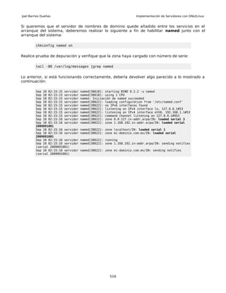 Joel Barrios Dueñas                                                Implementación de Servidores con GNU/Linux


Si queremos que el servidor de nombres de dominio quede añadido entre los servicios en el
arranque del sistema, deberemos realizar lo siguiente a fin de habilitar named junto con el
arranque del sistema:

         chkconfig named on


Realice prueba de depuración y verifique que la zona haya cargado con número de serie:

         tail -80 /var/log/messages |grep named


Lo anterior, si está funcionando correctamente, debería devolver algo parecido a lo mostrado a
continuación:

         Sep 10 02:15:15 servidor   named[30618]: starting BIND 9.2.2 -u named
         Sep 10 02:15:15 servidor   named[30618]: using 1 CPU
         Sep 10 02:15:15 servidor   named: Iniciación de named succeeded
         Sep 10 02:15:15 servidor   named[30622]: loading configuration from '/etc/named.conf'
         Sep 10 02:15:15 servidor   named[30622]: no IPv6 interfaces found
         Sep 10 02:15:15 servidor   named[30622]: listening on IPv4 interface lo, 127.0.0.1#53
         Sep 10 02:15:15 servidor   named[30622]: listening on IPv4 interface eth0, 192.168.1.1#53
         Sep 10 02:15:15 servidor   named[30622]: command channel listening on 127.0.0.1#953
         Sep 10 02:15:16 servidor   named[30622]: zone 0.0.127.in-addr.arpa/IN: loaded serial 3
         Sep 10 02:15:16 servidor   named[30622]: zone 1.168.192.in-addr.arpa/IN: loaded serial
         2009091001
         Sep 10 02:15:16 servidor   named[30622]: zone localhost/IN: loaded serial 1
         Sep 10 02:15:16 servidor   named[30622]: zone mi-dominio.com.mx/IN: loaded serial
         2009091001
         Sep 10 02:15:16 servidor   named[30622]: running
         Sep 10 02:15:16 servidor   named[30622]: zone 1.168.192.in-addr.arpa/IN: sending notifies
         (serial 2009091001)
         Sep 10 02:15:16 servidor   named[30622]: zone mi-dominio.com.mx/IN: sending notifies
         (serial 2009091001)




                                                    516
 