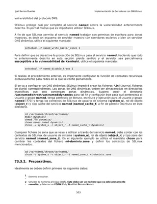 Joel Barrios Dueñas                                                  Implementación de Servidores con GNU/Linux


vulnerabilidad del protocolo DNS.

SELinux protege casi por completo al servicio named contra la vulnerabilidad anteriormente
descrita. Es por tal motivo que es importante utilizar SELinux.

A fin de que SELinux permita al servicio named trabajar con permisos de escritura para zonas
maestras, es decir un esquema de servidor maestro con servidores esclavos o bien un servidor
DNS dinámico, utilice el siguiente mandato:

         setsebool -P named_write_master_zones 1


Para definir que se desactive la protección de SELinux para el servicio named, haciendo que todo
lo anteriormente descrito en esta sección pierda sentido y el servidor sea parcialmente
susceptible a la vulnerabilidad de Kaminski, utilice el siguiente mandato:

         setsebool -P named_disable_trans 1


Sí realiza el procedimiento anterior, es importante configurar la función de consultas recursivas
exclusivamente para redes en la que se confíe plenamente.

Sí se va a configurar un DNS dinámico, SELinux impedirá crear los ficheros *.jnl (journal, ficheros
de diario) correspondientes. Las zonas de DNS dinámicas deben ser almacenadas en directorios
específicos   que    solo   contengan   zonas    dinámicas.    Sugiero    crear     el  directorio
/var/named/chroot/var/named/dynamics para tal fin y configurar éste para qué pertenezca al
usuario y grupo named, tenga permisos de lectura, escritura y ejecución para el usuario y grupo
named (770) y tenga los contextos de SELinux de usuario de sistema (system_u), rol de objeto
(object_r) y tipo cache del servicio named (named_cache_t) a fin de permitir escritura en este
directorio.

         cd /var/named/chroot/var/named/
         mkdir dynamics/
         chmod 770 dynamics/
         chown named:named dynamics/
         chcon -u system_u -r object_r -t named_cache_t dynamics/


Cualquier fichero de zona que se vaya a utilizar a través del servicio named, debe contar con los
contextos de SELinux de usuario de sistema (system_u), rol de objeto (object_r) y tipo zona del
servicio named (named_zone_t). En el siguiente ejemplo se utiliza el mandato chcon para
cambiar los contextos del fichero mi-dominio.zone y definir los contextos de SELinux
mencionados:

         cd /var/named/chroot/var/named/
         chcon -u system_u -r object_r -t named_zone_t mi-dominio.zone


73.3.2. Preparativos.

Idealmente se deben definir primero los siguiente datos:

         1
             Dominio a resolver.
         .
         2   Servidor de nombres principal (SOA). Éste debe ser un nombre que ya esté plenamente
         .   resuelto, y debe ser un FQDN (Fully Qualified Domain Name).


                                                     503
 