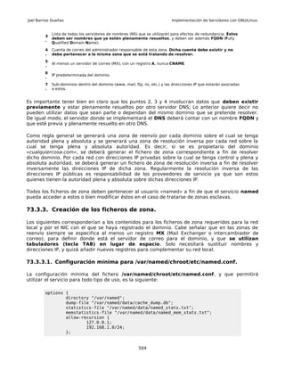 Joel Barrios Dueñas                                                          Implementación de Servidores con GNU/Linux


             Lista de todos los servidores de nombres (NS) que se utilizarán para efectos de redundancia. Éstos
         3
             deben ser nombres que ya estén plenamente resueltos, y deben ser además FQDN (Fully
         .
             Qualified Domain Name).
         4   Cuenta de correo del administrador responsable de esta zona. Dicha cuenta debe existir y no
         .   debe pertenecer a la misma zona que se está tratando de resolver.
         5
             Al menos un servidor de correo (MX), con un registro A, nunca CNAME.
         .
         6
             IP predeterminada del dominio.
         .
         7   Sub-dominios dentro del dominio (www, mail, ftp, ns, etc.) y las direcciones IP que estarán asociadas
         .   a estos.


Es importante tener bien en claro que los puntos 2, 3 y 4 involucran datos que deben existir
previamente y estar plenamente resueltos por otro servidor DNS; Lo anterior quiere decir no
pueden utilizar datos que sean parte o dependan del mismo dominio que se pretende resolver.
De igual modo, el servidor donde se implementará el DNS deberá contar con un nombre FQDN y
que esté previa y plenamente resuelto en otro DNS.

Como regla general se generará una zona de reenvío por cada dominio sobre el cual se tenga
autoridad plena y absoluta y se generará una zona de resolución inversa por cada red sobre la
cual se tenga plena y absoluta autoridad. Es decir, si se es propietario del dominio
«cualquiercosa.com», se deberá generar el fichero de zona correspondiente a fin de resolver
dicho dominio. Por cada red con direcciones IP privadas sobre la cual se tenga control y plena y
absoluta autoridad, se deberá generar un fichero de zona de resolución inversa a fin de resolver
inversamente las direcciones IP de dicha zona. Regularmente la resolución inversa de las
direcciones IP públicas es responsabilidad de los proveedores de servicio ya que son estos
quienes tienen la autoridad plena y absoluta sobre dichas direcciones IP.

Todos los ficheros de zona deben pertenecer al usuario «named» a fin de que el servicio named
pueda acceder a estos o bien modificar éstos en el caso de tratarse de zonas esclavas.

73.3.3. Creación de los ficheros de zona.

Los siguientes corresponderían a los contenidos para los ficheros de zona requeridos para la red
local y por el NIC con el que se haya registrado el dominio. Cabe señalar que en las zonas de
reenvío siempre se especifica al menos un registro MX (Mail Exchanger o intercambiador de
correo), para definir donde está el servidor de correo para el dominio, y que se utilizan
tabuladores (tecla TAB) en lugar de espacio. Solo necesitará sustituir nombres y
direcciones IP, y quizá añadir nuevos registros para complementar su red local.

73.3.3.1. Configuración mínima para /var/named/chroot/etc/named.conf.

La configuración mínima del fichero /var/named/chroot/etc/named.conf, y que permitirá
utilizar el servicio para todo tipo de uso, es la siguiente:

         options {
                 directory "/var/named";
                 dump-file "/var/named/data/cache_dump.db";
                 statistics-file "/var/named/data/named_stats.txt";
                 memstatistics-file "/var/named/data/named_mem_stats.txt";
                 allow-recursion {
                         127.0.0.1;
                         192.168.1.0/24;
                 };


                                                           504
 