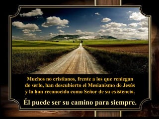 Muchos no cristianos, frente a los que reniegan de serlo, han descubierto el Mesianismo de Jesús  y lo han reconocido como Señor de su existencia. Él puede ser su camino para siempre. 
