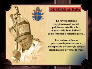 La revista italiana Arggiornamenti sociali  publicó un estudio sobre  la muerte de Juan Pablo II  como fenómeno colectivo global. Los autores afirman que se produjo una especie  de explosión de «energía social» originada por diversas fuerzas. DE PEDRO AL PAPA 