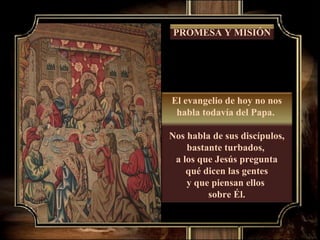 El evangelio de hoy no nos habla todavía del Papa.  Nos habla de sus discípulos, bastante turbados,  a los que Jesús pregunta qué dicen las gentes  y que piensan ellos  sobre Él. PROMESA Y MISIÓN 