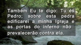 Também Eu te digo: Tu ésTambém Eu te digo: Tu és
Pedro; sobre esta pedraPedro; sobre esta pedra
edificarei a minha Igreja eedificarei a minha Igreja e
as portas do inferno nãoas portas do inferno não
prevalecerão contra ela.prevalecerão contra ela.
 