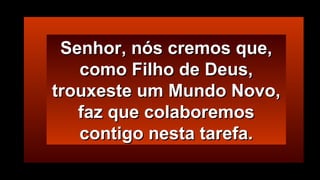 Senhor, nós cremos que,Senhor, nós cremos que,
como Filho de Deus,como Filho de Deus,
trouxeste um Mundo Novo,trouxeste um Mundo Novo,
faz que colaboremosfaz que colaboremos
contigo nesta tarefa.contigo nesta tarefa.
 