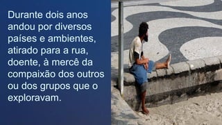 Durante dois anos
andou por diversos
países e ambientes,
atirado para a rua,
doente, à mercê da
compaixão dos outros
ou dos grupos que o
exploravam.
.
 