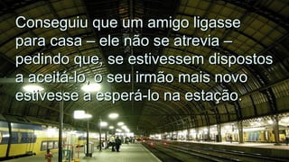 Conseguiu que um amigo ligasseConseguiu que um amigo ligasse
para casa – ele não se atrevia –para casa – ele não se atrevia –
pedindo que, se estivessem dispostospedindo que, se estivessem dispostos
a aceitá-lo, o seu irmão mais novoa aceitá-lo, o seu irmão mais novo
estivesse a esperá-lo na estação.estivesse a esperá-lo na estação.
.
.
 