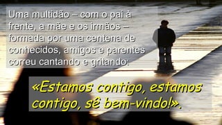 Uma multidão – com o pai àUma multidão – com o pai à
frente, a mãe e os irmãos –frente, a mãe e os irmãos –
formada por uma centena deformada por uma centena de
conhecidos, amigos e parentesconhecidos, amigos e parentes
correu cantando e gritando:correu cantando e gritando:
«Estamos contigo, estamos«Estamos contigo, estamos
contigo, sê bem-vindo!».contigo, sê bem-vindo!».
.
.
.
 
