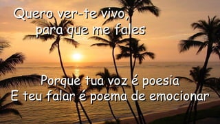 Quero ver-te vivo,Quero ver-te vivo,
para que me falespara que me fales
.
.
Porque tua voz é poesiaPorque tua voz é poesia
E teu falar é poema de emocionarE teu falar é poema de emocionar.
 