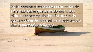 Este homem atravessava uma crise deEste homem atravessava uma crise de
fé e não sabia que sentido dar à suafé e não sabia que sentido dar à sua
vida. O espectáculo dos feridos e davida. O espectáculo dos feridos e da
guerra absurda aumentava ainda mais aguerra absurda aumentava ainda mais a
sua inquietação religiosa.sua inquietação religiosa.
.
.
.
.
 