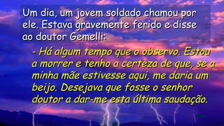 Um dia, um jovem soldado chamou porUm dia, um jovem soldado chamou por
ele. Estava gravemente ferido e disseele. Estava gravemente ferido e disse
ao doutor Gemelli:ao doutor Gemelli:
.
.
.
.
- Há algum tempo que o observo. Estou- Há algum tempo que o observo. Estou
a morrer e tenho a certeza de que, se aa morrer e tenho a certeza de que, se a
minha mãe estivesse aqui, me daria umminha mãe estivesse aqui, me daria um
beijo. Desejava que fosse o senhorbeijo. Desejava que fosse o senhor
doutor a dar-me esta última saudação.doutor a dar-me esta última saudação.
 