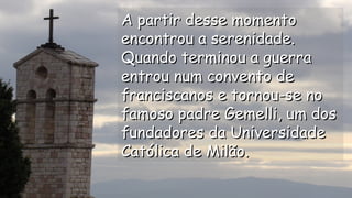 A partir desse momentoA partir desse momento
encontrou a serenidade.encontrou a serenidade.
Quando terminou a guerraQuando terminou a guerra
entrou num convento deentrou num convento de
franciscanos e tornou-se nofranciscanos e tornou-se no
famoso padre Gemelli, um dosfamoso padre Gemelli, um dos
fundadores da Universidadefundadores da Universidade
Católica de Milão.Católica de Milão.
.
.
.
.
 