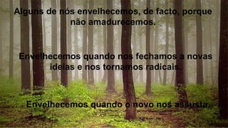 Alguns de nós envelhecemos, de facto, porque
não amadurecemos.
Envelhecemos quando nos fechamos a novas
ideias e nos tornamos radicais.
Envelhecemos quando o novo nos assusta.
 