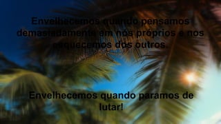 Envelhecemos quando pensamos
demasiadamente em nós próprios e nos
esquecemos dos outros.
Envelhecemos quando paramos de
lutar!
 