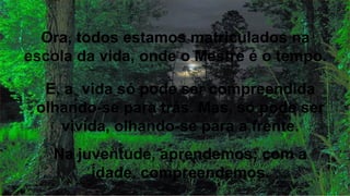 Ora, todos estamos matriculados na
escola da vida, onde o Mestre é o tempo.
E, a vida só pode ser compreendida
olhando-se para trás. Mas, só pode ser
vivida, olhando-se para a frente.
Na juventude, aprendemos; com a
idade, compreendemos.
 