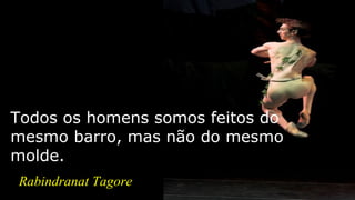 Todos os homens somos feitos do
mesmo barro, mas não do mesmo
molde.
Rabindranat Tagore
 