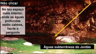 Entra...
Jesús espera tuJesús espera tu
Entrada
No teu espaço
mais interior,
onde as águas
profundas
estão calmas,
faz-te a
pergunta
Águas subterrâneas do Jordão
Não clicarNão clicar
 