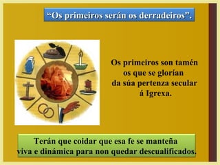 Terán que coidar que esa fe se manteña
viva e dinámica para non quedar descualificados.
Os primeiros son tamén
os que se glorían
da súa pertenza secular
á Igrexa.
““Os primeiros serán os derradeiros”.Os primeiros serán os derradeiros”.
 