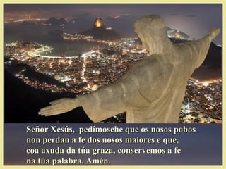 Señor Xesús, pedímosche que os nosos pobosSeñor Xesús, pedímosche que os nosos pobos
non perdan a fe dos nosos maiores e que,non perdan a fe dos nosos maiores e que,
coa axuda da túa graza, conservemos a fecoa axuda da túa graza, conservemos a fe
na túa palabra. Amén.na túa palabra. Amén.
 